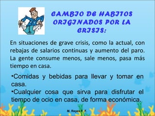 CAMBIO DE HABITOS
               ORIGINADOS POR LA
                    CRISIS:
En situaciones de grave crisis, como la actual, con
rebajas de salarios continuas y aumento del paro.
La gente consume menos, sale menos, pasa más
tiempo en casa.
•Comidas y bebidas para llevar y tomar en
casa.
•Cualquier cosa que sirva para disfrutar el
tiempo de ocio en casa, de forma económica.
                     M. Reyes F. F.
 