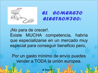 EL COMERCIO
                ELECTRONICO:

¡No para de crecer!.
Existe MUCHA competencia, habría
que especializarse en un mercado muy
especial para conseguir beneficio pero,

Por un gasto mínimo de envío puedes
  vender a TODA la unión europea.
                M. Reyes F. F.
 