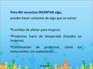 Pero NO necesitas INVENTAR algo,
puedes hacer variantes de algo que ya existe:


Cuchillas de afeitar para mujeres
Productos fuera de temporada (helados en
invierno)
Combinación de productos,           como       los
restaurantes con espectáculo……


                    M. Reyes F. F.
 