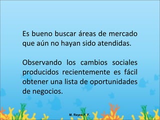 Es bueno buscar áreas de mercado
que aún no hayan sido atendidas.

Observando los cambios sociales
producidos recientemente es fácil
obtener una lista de oportunidades
de negocios.

             M. Reyes F. F.
 