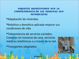NEGOCIOS RELACIONADOS CON LA
      INDEPENDENCIA DE LAS PERSONAS CON
                MINUSVALÍAS
Adaptación de viviendas.
Robótica y domótica aplicada mejorar sus
condiciones de vida
Teleasistencia de servicios variados:
Compras sin moverse de casa, servicios
médicos telefónicos o a través de la red.
Transportes adaptados.


                      M. Reyes F. F.
 