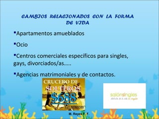 CAMBIOS RELACIONADOS CON LA FORMA
                DE VIDA
Apartamentos amueblados
Ocio
Centros comerciales específicos para singles,
gays, divorciados/as…..
Agencias matrimoniales y de contactos.




                      M. Reyes F. F.
 