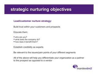 strategic nurturing objectives

 Lead/customer nurture strategy:

 Build trust within your customers and prospects

 Educate them:

  who are you?
  what does the company do?
  how does it benefit them?

 Establish credibility as experts

 Be relevant to the issues/pain points of your different segments

 All of the above will help you differentiate your organization as a partner
 to the prospect as opposed to a vendor
 