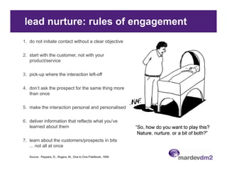 lead nurture: rules of engagement
1. do not initiate contact without a clear objective

2.
2 start with the customer not with your
                 customer,
   product/service

3. pick-up where the interaction left-off
   p     p

4. don’t ask the prospect for the same thing more
   than once

5. make the interaction personal and personalised

6.
6 deliver information that reflects what you’ve
                                         you ve
   learned about them

7. learn about the customers/prospects in bits
                             p p
   ... not all at once

   Source : Peppers, D., Rogers, M., One to One Fieldbook, 1999
 