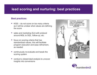 lead scoring and nurturing: best practices

Best practices:

  KISS – do not score on too many criteria
  as it will be unclear what values are defining
  the score

  sales and marketing SLA with protocol
  around MQL to SQL, follow-up, etc.

  focus on scoring criteria that has
  standardized values this will facilitate
               values,
  program execution and ease refinement,
  as needed

  continuously re-evaluate and tweak the
               re evaluate
  scoring system

  conduct a closed-deal analysis to uncover
  insights into conversions
 