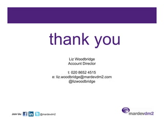 thank you
                          Liz Woodbridge
                          Account Director

                            t: 020 8652 4515
                  e: liz.woodbridge@mardevdm2.com
                             @lizwoodbridge




Join Us:   @mardevdm2
 