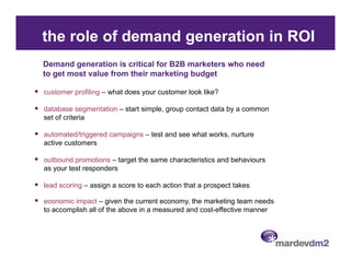 the role of demand generation in ROI
Demand generation is critical for B2B marketers who need
to get most value from their marketing budget

customer profiling – what does your customer look like?

database segmentation – start simple, group contact data by a common
set of criteria

automated/triggered campaigns – test and see what works, nurture
active customers

outbound promotions – target the same characteristics and behaviours
as your test responders

lead scoring – assign a score to each action that a prospect takes

economic impact – given the current economy, the marketing team needs
to accomplish all of the above in a measured and cost-effective manner
 