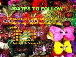 D A T E S T O F O L L O W Mardi Gras will fall on the following days the following years In 2008, February 5 In 2009, February 24 In 2010, February 16 In 2011, March 11, And in 2012, February 21