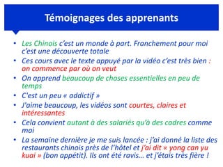 Témoignages des apprenants
• Les Chinois c’est un monde à part. Franchement pour moi
c’est une découverte totale
• Ces cours avec le texte appuyé par la vidéo c’est très bien :
on commence par où on veut
• On apprend beaucoup de choses essentielles en peu de
temps
• C'est un peu « addictif »
• J'aime beaucoup, les vidéos sont courtes, claires et
intéressantes
• Cela convient autant à des salariés qu’à des cadres comme
moi
• La semaine dernière je me suis lancée : j’ai donné la liste des
restaurants chinois près de l’hôtel et j’ai dit « yong can yu
kuai » (bon appétit). Ils ont été ravis… et j’étais très fière !
 