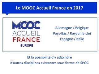 Le MOOC Accueil France en 2017
Allemagne / Belgique
Pays-Bas / Royaume-Uni
Espagne / Italie
Et la possibilité d’y adjoindre
d’autres disciplines existantes sous forme de SPOC
EUROPE
 