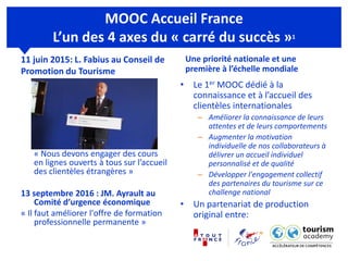 MOOC Accueil France
L’un des 4 axes du « carré du succès »1
11 juin 2015: L. Fabius au Conseil de
Promotion du Tourisme
« Nous devons engager des cours
en lignes ouverts à tous sur l’accueil
des clientèles étrangères »
13 septembre 2016 : JM. Ayrault au
Comité d’urgence économique
« Il faut améliorer l'offre de formation
professionnelle permanente »
Une priorité nationale et une
première à l’échelle mondiale
• Le 1er MOOC dédié à la
connaissance et à l’accueil des
clientèles internationales
– Améliorer la connaissance de leurs
attentes et de leurs comportements
– Augmenter la motivation
individuelle de nos collaborateurs à
délivrer un accueil individuel
personnalisé et de qualité
– Développer l'engagement collectif
des partenaires du tourisme sur ce
challenge national
• Un partenariat de production
original entre:
 