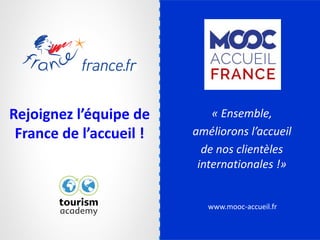 www.mooc-accueil.fr
Rejoignez l’équipe de
France de l’accueil !
« Ensemble,
améliorons l’accueil
de nos clientèles
internationales !»
 