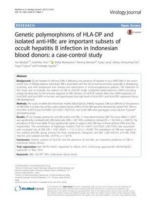 RESEARCH Open Access
Genetic polymorphisms of HLA-DP and
isolated anti-HBc are important subsets of
occult hepatitis B infection in Indonesian
blood donors: a case-control study
Yan Mardian1,4
, Yoshihiko Yano1,2*
, Widya Wasityastuti3
, Neneng Ratnasari4
, Yujiao Liang5
, Wahyu Aristyaning Putri1
,
Teguh Triyono6
and Yoshitake Hayashi1,5
Abstract
Background: Occult hepatitis B infection (OBI) is defined as the presence of hepatitis B virus (HBV) DNA in the serum
and/or liver in HBsAg-negative individuals. OBI is associated with the risk of viral transmission, especially in developing
countries, and with progressive liver disease and reactivation in immunosuppressive patients. The objective of
this study was to evaluate the relation of OBI to HLA-DP single nucleotide polymorphisms (SNPs) encoding
antigen-binding sites for the immune response to HBV infection. As HLA-DP variants affect the mRNA expression of
HLA-DPA1 and HLA-DPB1 in the liver, we hypothesised that high levels of HLA-DPA1 and HLA-DPB1 expression favour
OBI development.
Methods: The study enrolled 456 Indonesian healthy blood donors (HBsAg negative). OBI was defined as the presence
of HBV-DNA in at least two of four open reading frames (ORFs) of the HBV genome detected by nested PCR. SNPs in
HLA-DPA1 (rs3077) and HLA-DPB1 (rs3135021, rs9277535, and rs2281388) were genotyped using real-time Taqman®
genotyping assays.
Results: Of 122 samples positive for anti-HBs and/or anti-HBc, 17 were determined as OBI. The minor allele in rs3077
was significantly correlated with OBI [odds ratio (OR) = 3.87, 95% confidence interval (CI) = 1.58–9.49, p = 0.0015]. The
prevalence of the minor allele (T) was significantly higher in subjects with OBI than in those without (59% and 33%,
respectively). The combination of haplotype markers (TGA for rs3077–rs3135021–rs9277535) was associated
with increased risk of OBI (OR = 4.90, 95%CI = 1.12–21.52 p = 0.038). The prevalence of OBI was highest in
the isolated anti-HBc group among the three seropositive categories: anti-HBs <500 mIU/ml, anti-HBs ≥500
mIU/ml, and isolated anti-HBc (29.41%, p = 0.014).
Conclusion: Genetic variants of HLA-DP and the presence of anti-HBc are important predictors of OBI in
Indonesian blood donors.
Trial registration: Ref: KE/FK/194/EC; registered 01 March 2013. Continuing approval Ref: KE/FK/536/EC;
registered 12 May 2014.
Keywords: OBI, HLA-DP SNPs, Indonesian blood donor
* Correspondence: yanoyo@med.kobe-u.ac.jp
1
Division of Infectious Disease Pathology, Department of Microbiology and
Infectious Disease, Kobe University Graduate School of Medicine, 7-5-1
Chuo-ku, Kobe 650-0017, Japan
2
Division of Gastroenterology, Department of Internal Medicine, Kobe
University Graduate School of Medicine, 7-5-1 Chuo-ku, Kobe 650-0017,
Japan
Full list of author information is available at the end of the article
© The Author(s). 2017 Open Access This article is distributed under the terms of the Creative Commons Attribution 4.0
International License (http://creativecommons.org/licenses/by/4.0/), which permits unrestricted use, distribution, and
reproduction in any medium, provided you give appropriate credit to the original author(s) and the source, provide a link to
the Creative Commons license, and indicate if changes were made. The Creative Commons Public Domain Dedication waiver
(http://creativecommons.org/publicdomain/zero/1.0/) applies to the data made available in this article, unless otherwise stated.
Mardian et al. Virology Journal (2017) 14:201
DOI 10.1186/s12985-017-0865-7
 