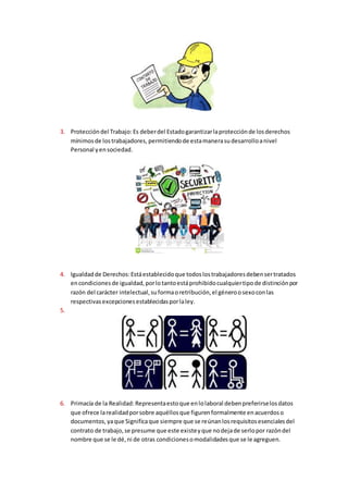 3. Proteccióndel Trabajo: Es deberdel Estadogarantizarlaprotecciónde losderechos
mínimosde lostrabajadores, permitiendode estamanerasudesarrolloanivel
Personal yensociedad.
4. Igualdadde Derechos:Estáestablecidoque todoslostrabajadoresdebensertratados
encondicionesde igualdad,porlotantoestáprohibidocualquiertipode distinciónpor
razón del carácter intelectual,suformaoretribución,el géneroosexoconlas
respectivasexcepcionesestablecidasporlaley.
5.
6. Primacía de la Realidad:Representaestoque enlolaboral debenpreferirselosdatos
que ofrece larealidadporsobre aquéllosque figurenformalmente enacuerdoso
documentos, yaque Significaque siempre que se reúnanlosrequisitosesencialesdel
contrato de trabajo,se presume que este existeyque nodejade serlopor razóndel
nombre que se le dé,ni de otras condicionesomodalidadesque se le agreguen.
 