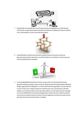 7. Estabilidad:Se entiendecomolacertezaque asiste al trabajadorenel sentidoque,
mientrasde suparte hayaobservanciade lascondicionesfijadasporlaleyenrelación
con su desempeño,noseráremovidodel empleo.
8. Favorabilidad:Se refiereal eventoque cuandoexistaunanormacon diversas
apreciacionesparadar soluciónaunconflictolaboral,se tendráencuentala que sea
más favorable parael empleado.
9. Irrenunciabilidadde beneficiosmínimos: Loque refiere al mínimode derechosy
garantías señalaque todasy cada una de las disposicionesdelordenamientolaboralse
dirigenagarantizaral trabajador“un mínimode derechosygarantías”, de acuerdocon
locual esclaro que,cualquierpactoencontrarioserá nulo,careciendoasí,de toda
validezyse construye sobre normasde ordenpúblico,locual implicaque se imponga
la irrenunciabilidadde losderechosotorgadosporimperiode laley,máximecuando
losmismosse caracterizanpor constituirlasprerrogativasmínimasalascualestienen
derecholaspersonascomofrutode sutrabajo.
 