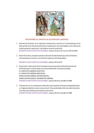 .
MECANISMOS DE GARANTIA DE LOS DERECHOS LABORALES
1. Derecho de Petición: Es un derecho fundamental, consiste en la facultad que tiene
toda persona de presentar peticiones respetuosas a las autoridades, por motivos de
interés general o particular, y de obtener pronta resolución.
NORMATIVIDADVIGENTEEN COLOMBIA: artículo 23 de la CP yla Ley 1755 de 2015
2. Acciónde Tutela:procede cuandoun derechofundamental haya sidovulneradoo
amenazadoporla acción u omisiónde cualquierautoridadpública.
NORMATIVIDADVIGENTEEN COLOMBIA:artículo 23 de la CP
3. Conciliación:Hace parte de losllamadosmecanismosalternativosde soluciónde
conflictosque ennuestropaís se encuentradefinida.Comoporejemplo.
EL CONFLICTOLABORALCOLECTIVO
EL CONFLICTOLABORALINDIVIDUAL
CONCILIACION LABORAL(EXTRAJUDICIAL)
CONCILIACION JUDICIAL EN DERECHO LABORAL.
NORMATIVIDADVIGENTEEN COLOMBIA: artículo 64 de la Ley446 de 1998
4. Transacción:Es un contrato por mediodel cual laspartesfinalizanextrajudicialmente
un litigiopendienteoevitanunoeventual.Tal acuerdodebe referirse sobre derechos
inciertosydiscutiblesque laspartescreantener.
NORMATIVIDADVIGENTEEN COLOMBIA: artículo 64 de la Ley446 de 1998.
 