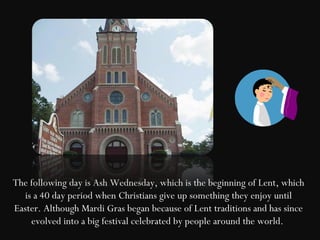 The following day is Ash Wednesday, which is the beginning of Lent, which
  is a 40 day period when Christians give up something they enjoy until
Easter. Although Mardi Gras began because of Lent traditions and has since
    evolved into a big festival celebrated by people around the world.
 