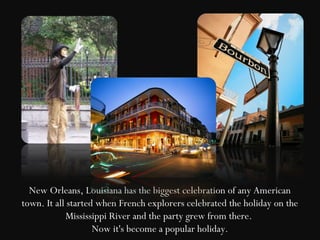 New Orleans, Louisiana has the biggest celebration of any American
town. It all started when French explorers celebrated the holiday on the
            Mississippi River and the party grew from there.
                    Now it's become a popular holiday.
 
