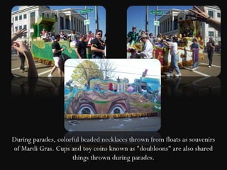 During parades, colorful beaded necklaces thrown from floats as souvenirs
of Mardi Gras. Cups and toy coins known as "doubloons" are also shared
                     things thrown during parades.
 