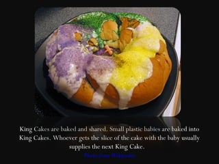 King Cakes are baked and shared. Small plastic babies are baked into
King Cakes. Whoever gets the slice of the cake with the baby usually
                  supplies the next King Cake.
                       Photo from Wikipedia
 