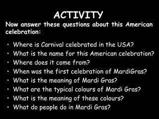 ACTIVITY
Now answer these questions about this American
celebration:
•
•
•
•
•
•
•
•
Where is Carnival celebrated in the USA?
What is the name for this American celebration?
Where does it come from?
When was the first celebration of MardiGras?
What is the meaning of Mardi Gras?
What are the typical colours of Mardi Gras?
What is the meaning of these colours?
What do people do in Mardi Gras?