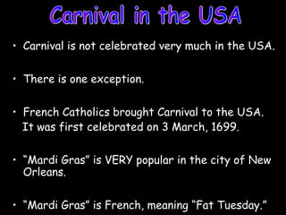 • Carnival is not celebrated very much in the USA.
• There is one exception.
• French Catholics brought Carnival to the USA.
It was first celebrated on 3 March, 1699.
• “Mardi Gras” is VERY popular in the city of New
Orleans.
• “Mardi Gras” is French, meaning “Fat Tuesday.”
