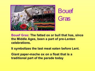 Bouef Gras: The fatted ox or bull that has, since
the Middle Ages, been a part of pre-Lenten
celebrations.
It symbolizes the last meat eaten before Lent.
Giant paper-mache ox on a float that is a
traditional part of the parade today
Bouef
Gras
 