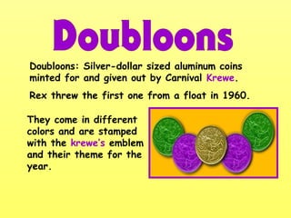 Doubloons: Silver-dollar sized aluminum coins
minted for and given out by Carnival Krewe.
Rex threw the first one from a float in 1960.
They come in different
colors and are stamped
with the krewe’s emblem
and their theme for the
year.
 