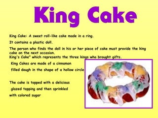 King Cake: A sweet roll-like cake made in a ring.
It contains a plastic doll.
The person who finds the doll in his or her piece of cake must provide the king
cake on the next occasion.
King's Cake" which represents the three kings who brought gifts.
King Cakes are made of a cinnamon
filled dough in the shape of a hollow circle.
The cake is topped with a delicious
glazed topping and then sprinkled
with colored sugar
 