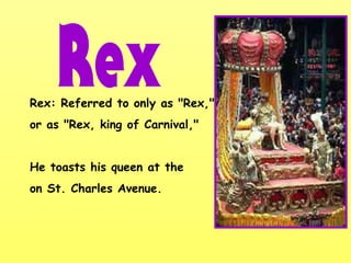 Rex: Referred to only as "Rex,"
or as "Rex, king of Carnival,"
He toasts his queen at the
on St. Charles Avenue.
 