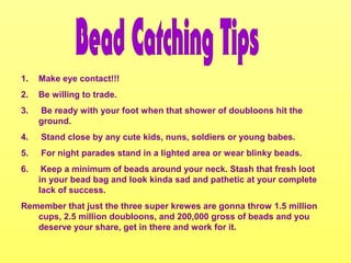 1. Make eye contact!!!
2. Be willing to trade.
3. Be ready with your foot when that shower of doubloons hit the
ground.
4. Stand close by any cute kids, nuns, soldiers or young babes.
5. For night parades stand in a lighted area or wear blinky beads.
6. Keep a minimum of beads around your neck. Stash that fresh loot
in your bead bag and look kinda sad and pathetic at your complete
lack of success.
Remember that just the three super krewes are gonna throw 1.5 million
cups, 2.5 million doubloons, and 200,000 gross of beads and you
deserve your share, get in there and work for it.
 