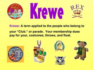 Krewe: A term applied to the people who belong to
your “Club.” or parade. Your membership dues
pay for your, costumes, throws, and float.
 