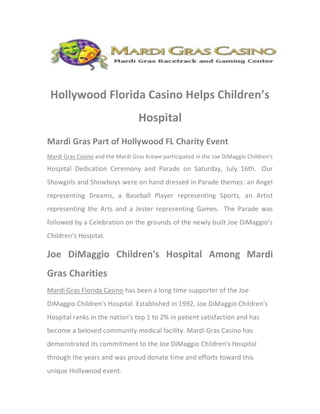 Hollywood Florida Casino Helps Children’s
                                  Hospital
Mardi Gras Part of Hollywood FL Charity Event
Mardi Gras Casino and the Mardi Gras Krewe participated in the Joe DiMaggio Children’s
Hospital Dedication Ceremony and Parade on Saturday, July 16th. Our
Showgirls and Showboys were on hand dressed in Parade themes: an Angel
representing Dreams, a Baseball Player representing Sports, an Artist
representing the Arts and a Jester representing Games. The Parade was
followed by a Celebration on the grounds of the newly built Joe DiMaggio’s
Children’s Hospital.

Joe DiMaggio Children's Hospital Among Mardi
Gras Charities
Mardi Gras Florida Casino has been a long time supporter of the Joe
DiMaggio Children's Hospital. Established in 1992, Joe DiMaggio Children's
Hospital ranks in the nation's top 1 to 2% in patient satisfaction and has
become a beloved community medical facility. Mardi Gras Casino has
demonstrated its commitment to the Joe DiMaggio Children's Hospital
through the years and was proud donate time and efforts toward this
unique Hollywood event.
 