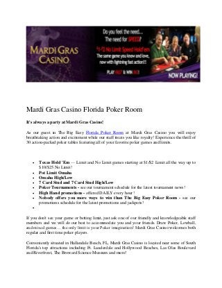 Mardi Gras Casino Florida Poker Room
It's always a party at Mardi Gras Casino!

As our guest in The Big Easy Florida Poker Room at Mardi Gras Casino you will enjoy
breathtaking action and excitement while our staff treats you like royalty! Experience the thrill of
30 action-packed poker tables featuring all of your favorite poker games and limits.



      Texas Hold 'Em — Limit and No Limit games starting at $1/$2 Limit all the way up to
       $10/$25 No Limit!
      Pot Limit Omaha
      Omaha High/Low
      7 Card Stud and 7 Card Stud High/Low
      Poker Tournaments - see our tournament schedule for the latest tournament news!
      High Hand promotions - offered DAILY every hour!
      Nobody offers you more ways to win than The Big Easy Poker Room - see our
       promotions schedule for the latest promotions and jackpots!
   

If you don't see your game or betting limit, just ask one of our friendly and knowledgeable staff
members and we will do our best to accommodate you and your friends. Draw Poker, Lowball,
and mixed games… the only limit is your Poker imagination! Mardi Gras Casino welcomes both
regular and first time poker players.

Conveniently situated in Hallandale Beach, FL, Mardi Gras Casino is located near some of South
Florida's top attractions including Ft. Lauderdale and Hollywood Beaches, Las Olas Boulevard
and Riverfront, The Broward Science Museum and more!
 