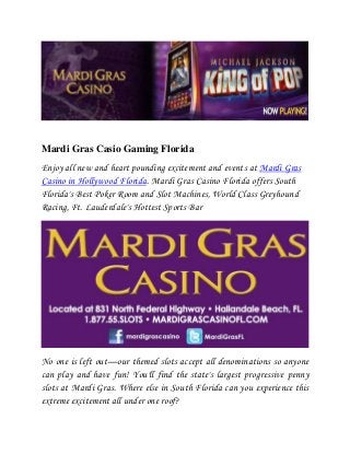 Mardi Gras Casio Gaming Florida
Enjoy all new and heart pounding excitement and events at Mardi Gras
Casino in Hollywood Florida. Mardi Gras Casino Florida offers South
Florida's Best Poker Room and Slot Machines, World Class Greyhound
Racing, Ft. Lauderdale's Hottest Sports Bar




No one is left out—our themed slots accept all denominations so anyone
can play and have fun! You'll find the state's largest progressive penny
slots at Mardi Gras. Where else in South Florida can you experience this
extreme excitement all under one roof?
 