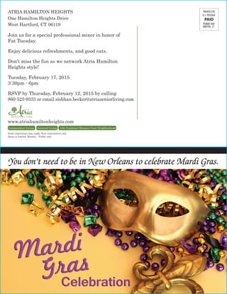 ATRIA HAMILTON HEIGHTS
One Hamilton Heights Drive
West Hartford, CT 06119
Join us for a special professional mixer in honor of
Fat Tuesday.
Enjoy delicious refreshments, and good eats.
Don’t miss the fun as we network Atria Hamilton
Heights style!
Tuesday, February 17, 2015
3:30pm - 6pm
RSVP by Thursday, February 12, 2015 by calling
860-523-9333 or email siobhan.becker@atriaseniorliving.com
www.atriahamiltonheights.com
Independent Living Assisted Living Life Guidance Memory Care Neighborhood.
Some restrictions may apply. Tour reservations only.
Space is limited. Monday - Friday only.
PERMIT #84
BRISTOL, CT
You don’t need to be in New Orleans to celebrate Mardi Gras.
 
