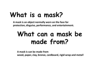 What is a mask?
A mask is an object normally worn on the face for
protection, disguise, performance, and entertainment.
What can a mask be
made from?
A mask is can be made from
wood, paper, clay, bronze, cardboard, rigid wrap and metal!
 