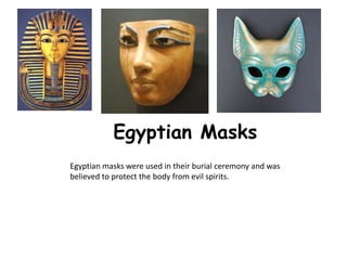 Egyptian Masks
Egyptian masks were used in their burial ceremony and was
believed to protect the body from evil spirits.
 