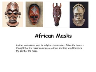 African Masks
African masks were used for religious ceremonies. Often the dancers
thought that the mask would possess them and they would become
the spirit of the mask.
 