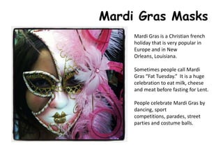 Mardi Gras Masks
Mardi Gras is a Christian french
holiday that is very popular in
Europe and in New
Orleans, Louisiana.
Sometimes people call Mardi
Gras “Fat Tuesday.” It is a huge
celebration to eat milk, cheese
and meat before fasting for Lent.
People celebrate Mardi Gras by
dancing, sport
competitions, parades, street
parties and costume balls.
 