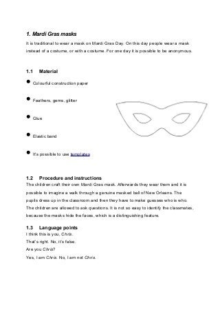 1. Mardi Gras masks
It is traditional to wear a mask on Mardi Gras Day. On this day people wear a mask
instead of a costume, or with a costume. For one day it is possible to be anonymous.
1.1 Material
• Colourful construction paper
• Feathers, gems, glitter
• Glue
• Elastic band
• It’s possible to use templates
1.2 Procedure and instructions
The children craft their own Mardi Gras mask. Afterwards they wear them and it is
possible to imagine a walk through a genuine masked ball of New Orleans. The
pupils dress up in the classroom and then they have to make guesses who is who.
The children are allowed to ask questions. It is not so easy to identify the classmates,
because the masks hide the faces, which is a distinguishing feature.
1.3 Language points
I think this is you, Chris.
That’s right. No, it’s false.
Are you Chris?
Yes, I am Chris. No, I am not Chris.
 