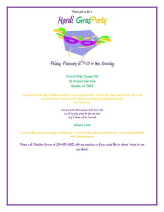 Please join us for a

                                           Mardi GrasParty


                                   Friday, February 3rd7-10 in the Evening
                                                     Colonial Oaks Country Club
                                                      42 Colonial Club Drive
                                                        Harahan, LA 70123
  Canon Hospice and the Akula Foundation would like you to come and party with us! We’ll have food, drinks, music, and more! Help us raise
                      money for the Akula Foundation, which provides free community support throughout the greater
                                                           New Orleans area.
                                               Wear your party attire and your Mardi Gras mask.
                                                 We will be giving prizes for the best mask.
                                                      King & Queen will be Crowned!

                                                              Admission is free!
We will be raffling several prizes, including a 42” flat screen TV! Cash and checks will be accepted at the event. Proceeds directly benefit the
                                                              Akula Foundation programs.

Please call Christine Bowers at 504-881-0452 with any questions or if you would like to attend. Hope to see
                                              you there!
 