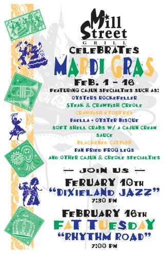 celebrates
 Mardi graS
        Feb. 1 - 16
featuring cajun specialties such as:
       oysters rockefeller
           G   R  I  L  L
      Steak & Crawfish Creole
         crawfish étouffée
       paella • oyster bisque
 soft shell crabs w/ a cajun cream
                sauce
         blackened catfish
        pan fried frog legs
and other cajun & creole specialties

    — join us —
  Feruary 10th
“dixieland Jazz”
             7:30 pm
    February 16th
 fat.tuesday
  “rhythM rOad”
             7:00 pm
 