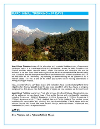 MARDI HIMAL TREKKING – 07 DAYS
Mardi Himal Trekking is one of the alternative and unspoiled trekking routes of Annapurna
Himalayan region. It is located east of the Modi Khola River, across the valley from Hiunchuli.
Pristine mountain views, beautiful valleys, mixed local culture and landscape hills are the
attraction of the trek. Mardi Himal Trekking moderate you an off the beaten track and take away
from busy trails. The first attempt of Mardi Himal was made in 1961 route via East Flank and it is
the only used so far. Previously Only camping or tented trekking will be possible to do in
relevant areas. The trek is one of the bitten Eco-tourism based trekking destinations of
Annapurna region in Nepal.
Now, A number of new very basic lodges and homestays have been built along Mardi Himal
ridge therefore it is now possible to do this as a lodge based trek rather than having to bring in a
camping crew. But, please note that the facility of lodges are very basic and we do recommend
Mardi Himal Trekking begins from Phedi after an hour drive from Pokhara. Along the trail, you
will be welcomed by magnificent views of the world’s famous and most beautiful mountains
including Annapurna I (8091m), Dhaulagiri, (8167m), Annapurna II (7937m), Annapurna III
(7555m), Annapurna south (7219m), Hiunchuli (6441m), Fishtail (6988m). This trek is a unique
experience for the travelers with humming and friendliness activities of local people and trails
venture into the thick forest. We move ascend through traditional villages, pristine oak and
rhododendron forest to an alpine campsite.
DAY 01
Drive Phedi and trek to Pothana (1,925m)- 4 hours
 