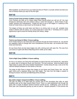 After breakfast, we will pick from your hotel and drive to Phedi in a private vehicle and start your
trek to Pothana where you stay for the first night.
DAY 02
Trek to Forest Camp at Kokar (2,600m)- 4 hours walking.
From Pothana you walk up to a place called Pitam Deurali where you will turn off the main
Annapurna Sanctuary trek and continue along a quiet trail through a dense forest of oak,
maple, hemlock and rhododendron. Tonight we stay at one of the lodges in a clearing of the
forest at Forest Camp or also known by the locals as Kokar.
The lodges at Kokar are quite basic and there is no dining room so you will probably have
meals in kitchen with the owner, so in some ways this is more like a homestay and is a good
opportunity to get to know this friendly family from Siding village.
DAY 03
Trek to Low Camp (3,150m)- 5 hours walking.
From Forest Camp to Low Camp the trail continues through the forest however as we ascend
the vegetation starts to change with more rhododendron and the trees are covered with moss,
lichen and tree ferns.
At Low Camp there are two basic lodges one with a dining room with open fire. The view from
Low Camp is superb with Mount Machhapuchhre visible up the valley.
DAY 04
Trek to High Camp (3,600m)- 4 hours walking.
An hour or so above Low Camp the trail breaks out above tree line and towards the west there
is a good view to Annapurna South and Hiunchuli. The trail continues along the Mardi Himal
ridge mainly on grass with some isolated rhododendron bushes along the way. Look out for the
colourful Danphe pheasant on this section of the trail.
The lodge at High Camp is larger than lodges at Low Camp and Forest Camp, this one has
eight rooms and a separate dining room with heater. The view from the lodge is superb to
Annapurna South, Hiunchuli and Machhapuchhre (Fishtail).
DAY 5
Day walk to Upper viewpoint (4,200m)- 4 hours walking.
The plan for today is to wake early for sunrise view of the mountains then after an early
breakfast walk up the ridge towards Mardi Himal. There is a well established trail through the
grass with a couple of steeper sections however overall not too challenging. Look out for the
dzos (yak/ cow crossbreds) grazing up here as well as Danphe pheasant. In the summer the
 