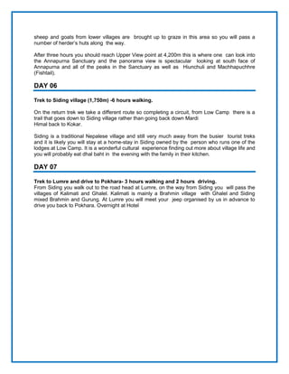 sheep and goats from lower villages are brought up to graze in this area so you will pass a
number of herder’s huts along the way.
After three hours you should reach Upper View point at 4,200m this is where one can look into
the Annapurna Sanctuary and the panorama view is spectacular looking at south face of
Annapurna and all of the peaks in the Sanctuary as well as Hiunchuli and Machhapuchhre
(Fishtail).
DAY 06
Trek to Siding village (1,750m) -6 hours walking.
On the return trek we take a different route so completing a circuit, from Low Camp there is a
trail that goes down to Siding village rather than going back down Mardi
Himal back to Kokar.
Siding is a traditional Nepalese village and still very much away from the busier tourist treks
and it is likely you will stay at a home-stay in Siding owned by the person who runs one of the
lodges at Low Camp. It is a wonderful cultural experience finding out more about village life and
you will probably eat dhal baht in the evening with the family in their kitchen.
DAY 07
Trek to Lumre and drive to Pokhara- 3 hours walking and 2 hours driving.
From Siding you walk out to the road head at Lumre, on the way from Siding you will pass the
villages of Kalimati and Ghalel. Kalimati is mainly a Brahmin village with Ghalel and Siding
mixed Brahmin and Gurung. At Lumre you will meet your jeep organised by us in advance to
drive you back to Pokhara. Overnight at Hotel
 