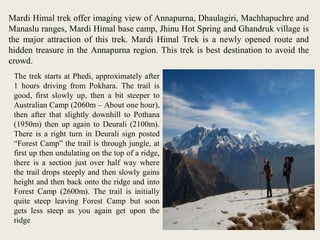 Mardi Himal trek offer imaging view of Annapurna, Dhaulagiri, Machhapuchre and
Manaslu ranges, Mardi Himal base camp, Jhinu Hot Spring and Ghandruk village is
the major attraction of this trek. Mardi Himal Trek is a newly opened route and
hidden treasure in the Annapurna region. This trek is best destination to avoid the
crowd.
The trek starts at Phedi, approximately after
1 hours driving from Pokhara. The trail is
good, first slowly up, then a bit steeper to
Australian Camp (2060m – About one hour),
then after that slightly downhill to Pothana
(1950m) then up again to Deurali (2100m).
There is a right turn in Deurali sign posted
“Forest Camp” the trail is through jungle, at
first up then undulating on the top of a ridge,
there is a section just over half way where
the trail drops steeply and then slowly gains
height and then back onto the ridge and into
Forest Camp (2600m). The trail is initially
quite steep leaving Forest Camp but soon
gets less steep as you again get upon the
ridge
 