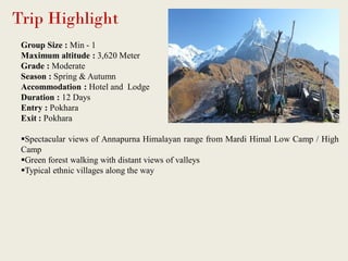 Trip Highlight
Group Size : Min - 1
Maximum altitude : 3,620 Meter
Grade : Moderate
Season : Spring & Autumn
Accommodation : Hotel and Lodge
Duration : 12 Days
Entry : Pokhara
Exit : Pokhara
Spectacular views of Annapurna Himalayan range from Mardi Himal Low Camp / High
Camp
Green forest walking with distant views of valleys
Typical ethnic villages along the way
 