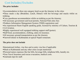 Cost Includes/Excludes
The price includes
Accommodation in three star category hotel as per the itinerary in the cities
Three meals a day (Breakfast, Lunch, Dinner) with hot beverage and snacks whilst on
trekking.
Cozy guesthouse accommodation whilst on trekking as per the itinerary.
All necessary government and local permits, National Park entry fees
Trekkers Information Management System (TIMS) registration card
An experienced fluent English speaking guide, licensed by ministry of Culture, Tourism &
Civil Aviation.
Highly experienced well equipped trekking support staff (porter).
Staff food, accommodation, clothing, salary & insurance.
All necessary ground transportation as per the itinerary
Farewell dinner in Kathmandu at typical Nepali restaurant.
The price does not include
International Airfare, visa fees and re-entry visa fees if applicable
Meals at Kathmandu and any other cities except mentioned.
Personal nature expenses like bar bills, beverage bills, telephone bills, laundry etc.
Your Travel Insurance and rescue evacuation, medical costs.
Gratitude (tip) for staff.
 