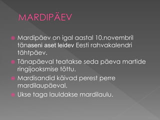  Mardipäev on igal aastal 10.novembril
tänaseni aset leidev Eesti rahvakalendri
tähtpäev.
 Tänapäeval teatakse seda päeva martide
ringijooksmise tõttu.
 Mardisandid käivad perest perre
mardilaupäeval.
 Ukse taga lauldakse mardilaulu.
 
